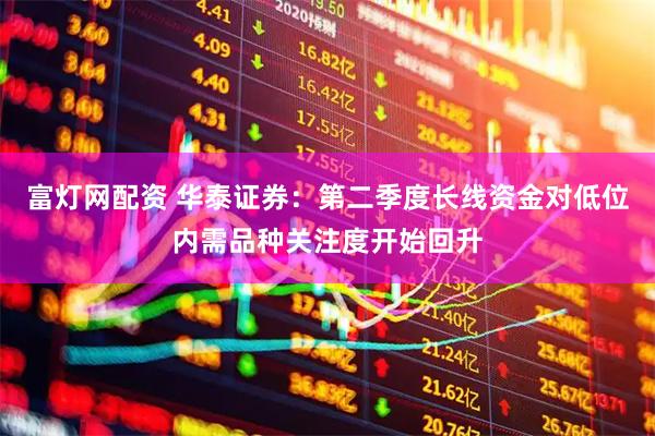 富灯网配资 华泰证券：第二季度长线资金对低位内需品种关注度开始回升