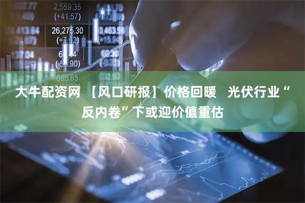 大牛配资网 【风口研报】价格回暖   光伏行业“反内卷”下或迎价值重估