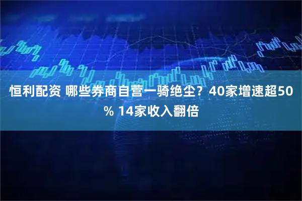 恒利配资 哪些券商自营一骑绝尘？40家增速超50% 14家收入翻倍