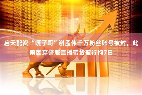 启天配资 “嘎子哥”谢孟伟千万粉丝账号被封，此前因穿警服直播带货被行拘7日