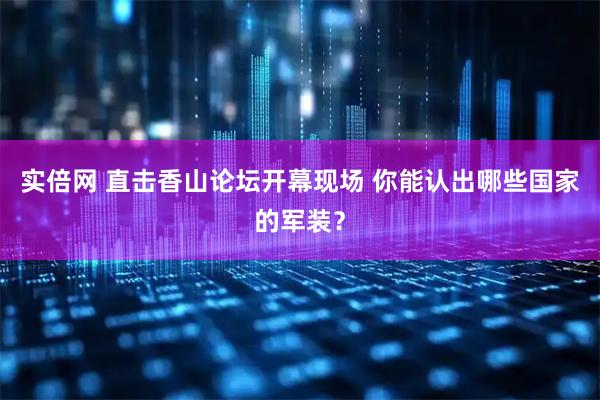 实倍网 直击香山论坛开幕现场 你能认出哪些国家的军装？