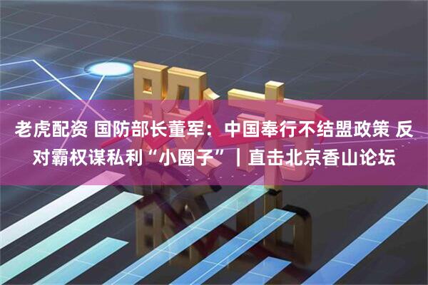 老虎配资 国防部长董军：中国奉行不结盟政策 反对霸权谋私利“小圈子”｜直击北京香山论坛