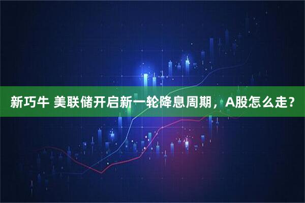 新巧牛 美联储开启新一轮降息周期，A股怎么走？
