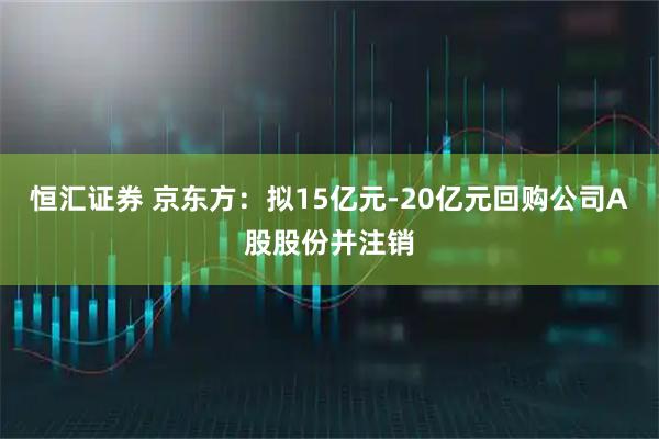 恒汇证券 京东方：拟15亿元-20亿元回购公司A股股份并注销