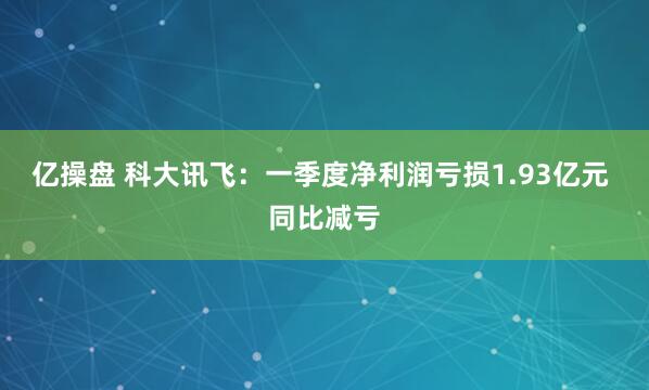 亿操盘 科大讯飞：一季度净利润亏损1.93亿元 同比减亏