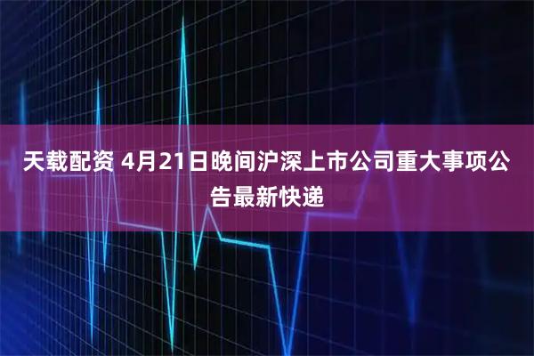 天载配资 4月21日晚间沪深上市公司重大事项公告最新快递