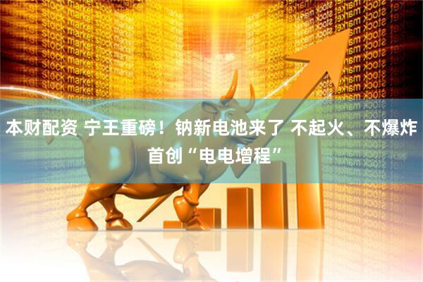 本财配资 宁王重磅！钠新电池来了 不起火、不爆炸 首创“电电增程”