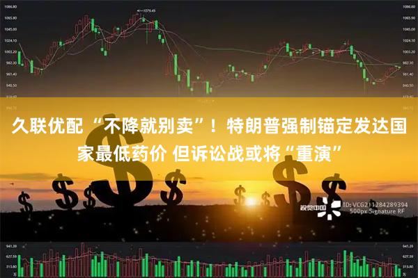 久联优配 “不降就别卖”！特朗普强制锚定发达国家最低药价 但诉讼战或将“重演”