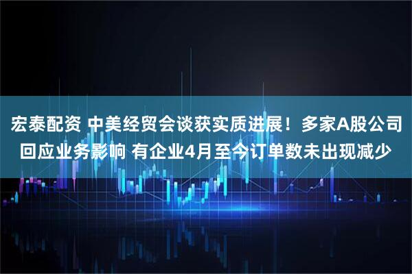 宏泰配资 中美经贸会谈获实质进展！多家A股公司回应业务影响 有企业4月至今订单数未出现减少