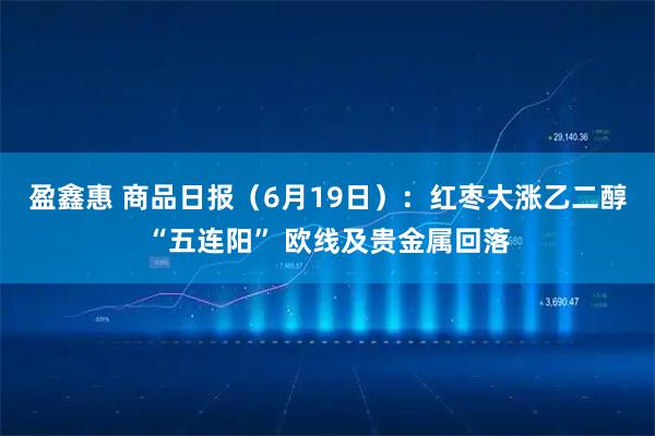 盈鑫惠 商品日报（6月19日）：红枣大涨乙二醇“五连阳” 欧线及贵金属回落
