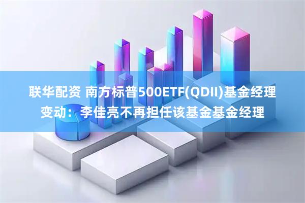 联华配资 南方标普500ETF(QDII)基金经理变动：李佳亮不再担任该基金基金经理