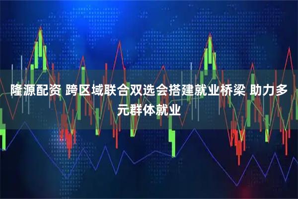 隆源配资 跨区域联合双选会搭建就业桥梁 助力多元群体就业