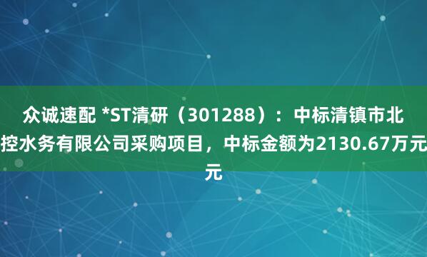 众诚速配 *ST清研（301288）：中标清镇市北控水务有限公司采购项目，中标金额为2130.67万元