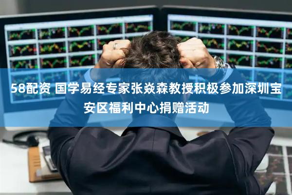 58配资 国学易经专家张焱森教授积极参加深圳宝安区福利中心捐赠活动