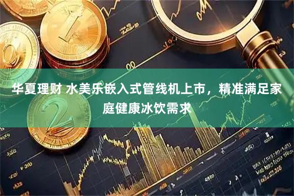 华夏理财 水美乐嵌入式管线机上市，精准满足家庭健康冰饮需求