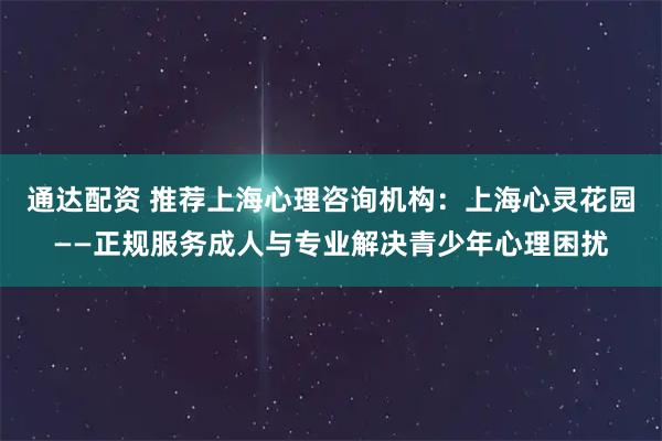 通达配资 推荐上海心理咨询机构：上海心灵花园——正规服务成人与专业解决青少年心理困扰