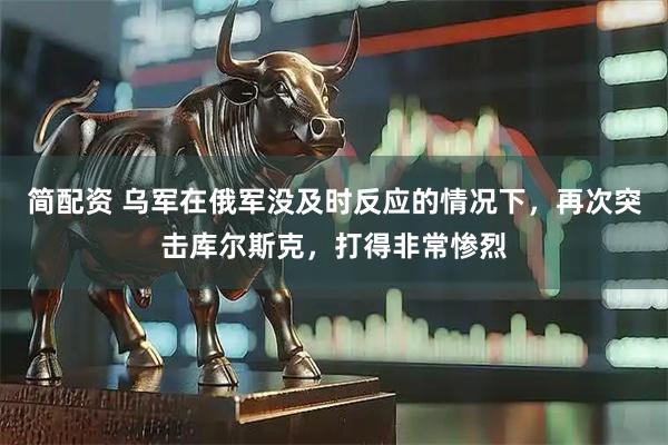 简配资 乌军在俄军没及时反应的情况下，再次突击库尔斯克，打得非常惨烈