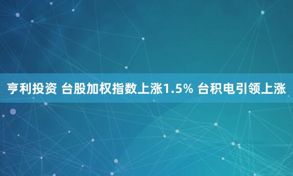 亨利投资 台股加权指数上涨1.5% 台积电引领上涨