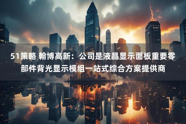 51策略 翰博高新：公司是液晶显示面板重要零部件背光显示模组一站式综合方案提供商