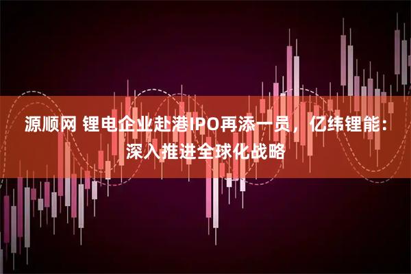 源顺网 锂电企业赴港IPO再添一员，亿纬锂能：深入推进全球化战略