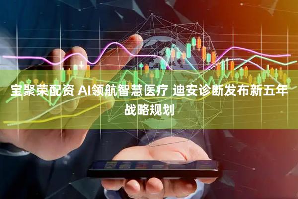 宝聚荣配资 AI领航智慧医疗 迪安诊断发布新五年战略规划