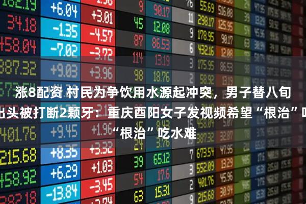 涨8配资 村民为争饮用水源起冲突，男子替八旬岳父出头被打断2颗牙：重庆酉阳女子发视频希望“根治”吃水难