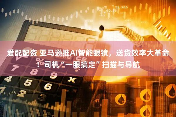 爱配配资 亚马逊推AI智能眼镜，送货效率大革命！司机“一眼搞定”扫描与导航