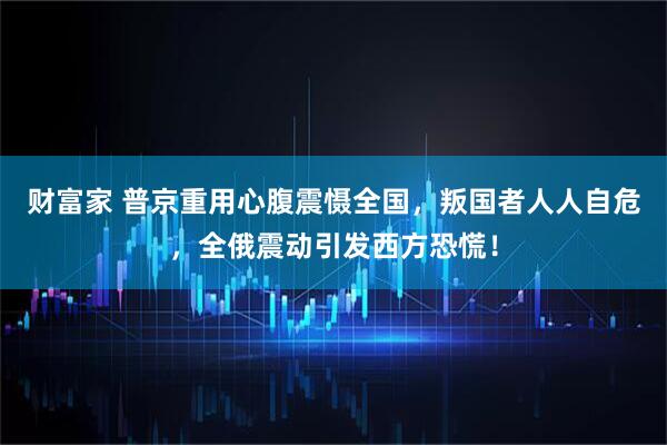 财富家 普京重用心腹震慑全国，叛国者人人自危，全俄震动引发西方恐慌！