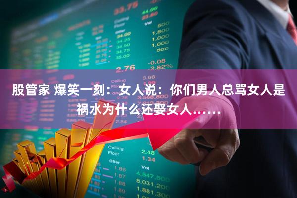 股管家 爆笑一刻：女人说：你们男人总骂女人是祸水为什么还娶女人……