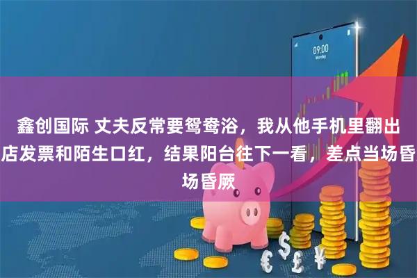 鑫创国际 丈夫反常要鸳鸯浴，我从他手机里翻出酒店发票和陌生口红，结果阳台往下一看，差点当场昏厥