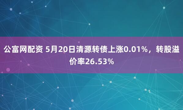 公富网配资 5月20日清源转债上涨0.01%，转股溢价率26.53%