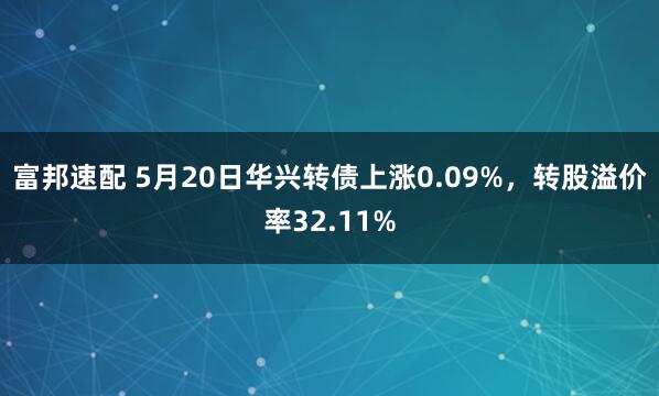 富邦速配 5月20日华兴转债上涨0.09%，转股溢价率32.11%