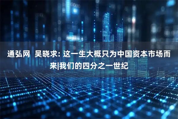 通弘网  吴晓求: 这一生大概只为中国资本市场而来|我们的四分之一世纪