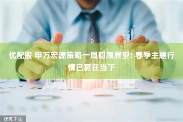 优配股 申万宏源策略一周回顾展望: 春季主题行情已赢在当下
