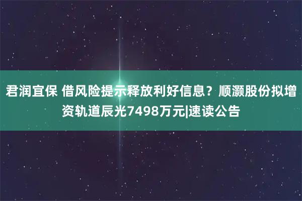 君润宜保 借风险提示释放利好信息？顺灏股份拟增资轨道辰光7498万元|速读公告