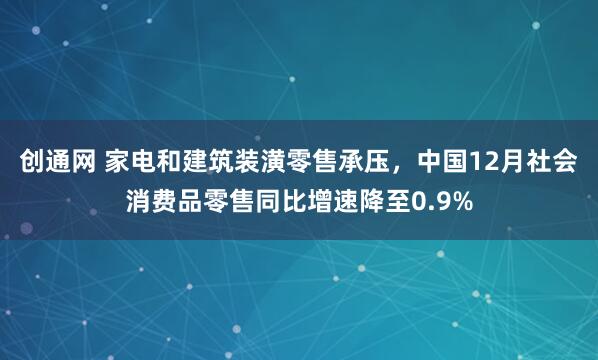 创通网 家电和建筑装潢零售承压,中国12月社会消费品零售同比增速降至0.9%