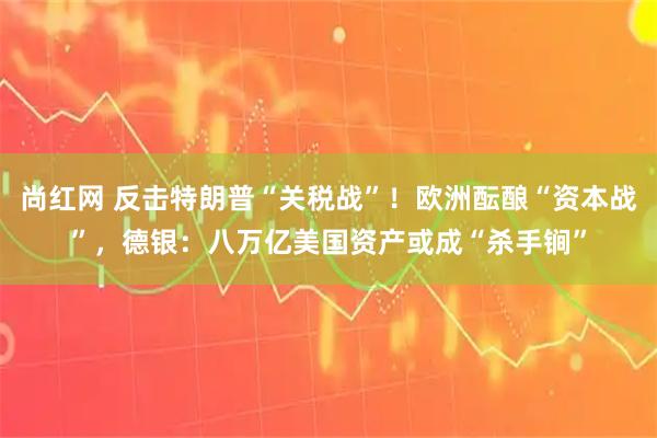 尚红网 反击特朗普“关税战”！欧洲酝酿“资本战”，德银：八万亿美国资产或成“杀手锏”