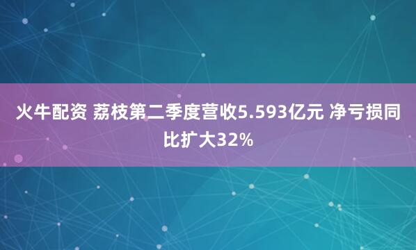 火牛配资 荔枝第二季度营收5.593亿元 净亏损同比扩大32%