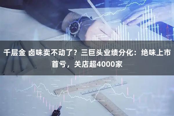 千层金 卤味卖不动了？三巨头业绩分化：绝味上市首亏，关店超4000家