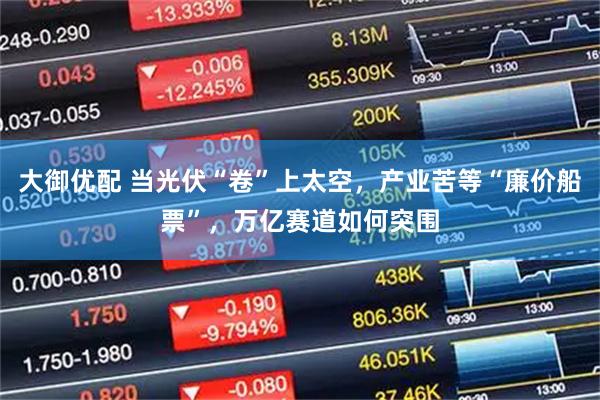 大御优配 当光伏“卷”上太空，产业苦等“廉价船票”，万亿赛道如何突围