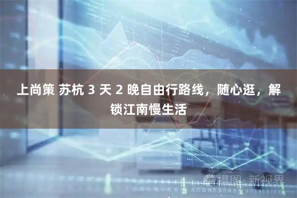 上尚策 苏杭 3 天 2 晚自由行路线，随心逛，解锁江南慢生活