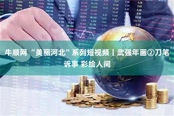 牛顺网 “美丽河北”系列短视频丨武强年画②刀笔诉事 彩绘人间