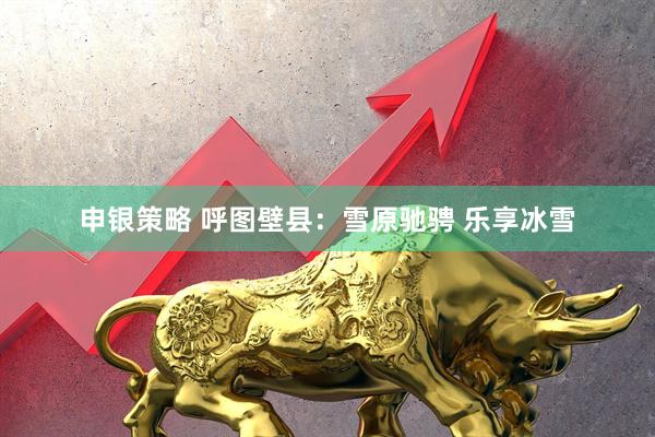 申银策略 呼图壁县：雪原驰骋 乐享冰雪