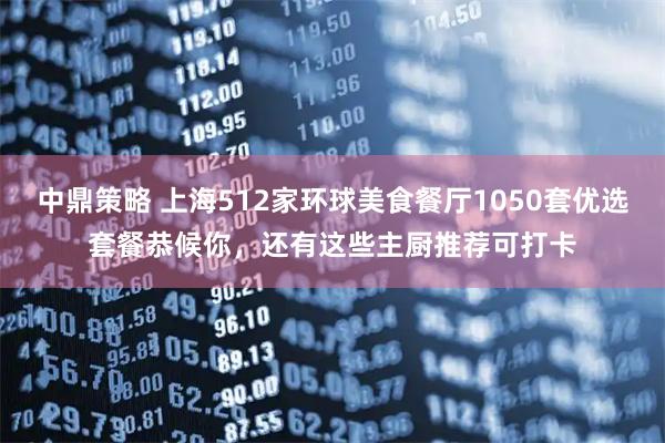中鼎策略 上海512家环球美食餐厅1050套优选套餐恭候你，还有这些主厨推荐可打卡