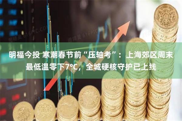 明福今投 寒潮春节前“压轴考”：上海郊区周末最低温零下7℃，全城硬核守护已上线