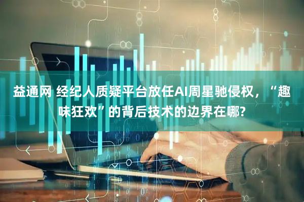 益通网 经纪人质疑平台放任AI周星驰侵权，“趣味狂欢”的背后技术的边界在哪?