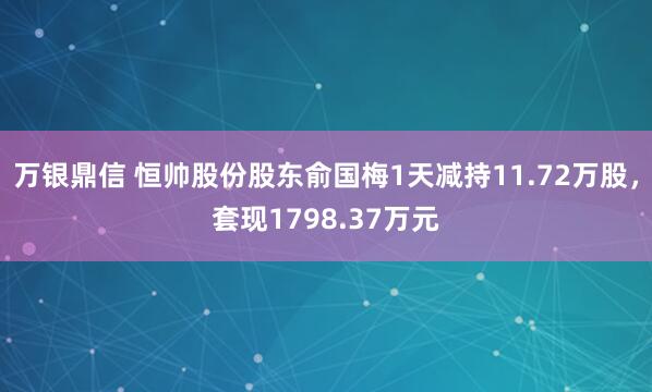 万银鼎信 恒帅股份股东俞国梅1天减持11.72万股，套现1798.37万元