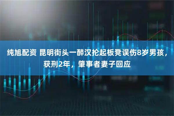 纯旭配资 昆明街头一醉汉抡起板凳误伤8岁男孩，获刑2年，肇事者妻子回应