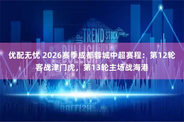 优配无忧 2026赛季成都蓉城中超赛程：第12轮客战津门虎，第13轮主场战海港