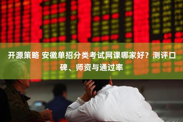 开源策略 安徽单招分类考试网课哪家好？测评口碑、师资与通过率